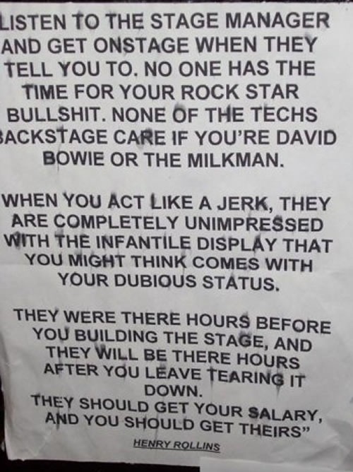 "Listen to the stage manager and get onstage when they tell you to. No one has the time for your rock star bullshit. None of the techs backstage care if you're David Bowie or the milkman. / When you act like a jerk, they are completely unimpressed with the infantile display that you might think comes with your dubious status. / They were there hours before you, building the stage, and they will be there hours after you leave, tearing it down. They should get your salary, and you should get theirs. -- Henry Rollins"