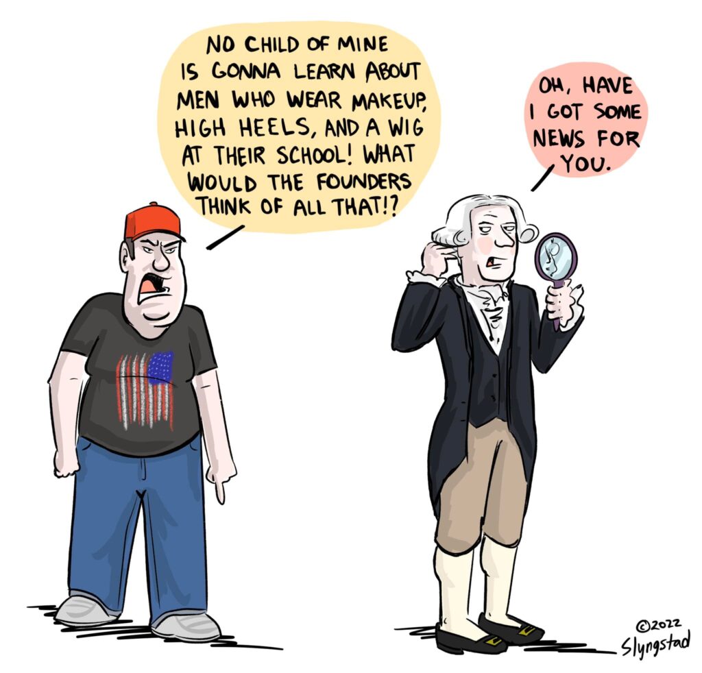 Comic: MAGA guy in red cap and U.S. flag t-shirt: “No child of mine is gonna learn about men who wear makeup, high heels, and a wig at their school! What would the founders think of all that?” / Founding father in traditional clothing, checking self in mirror: “Oh, have I got some news for you.”